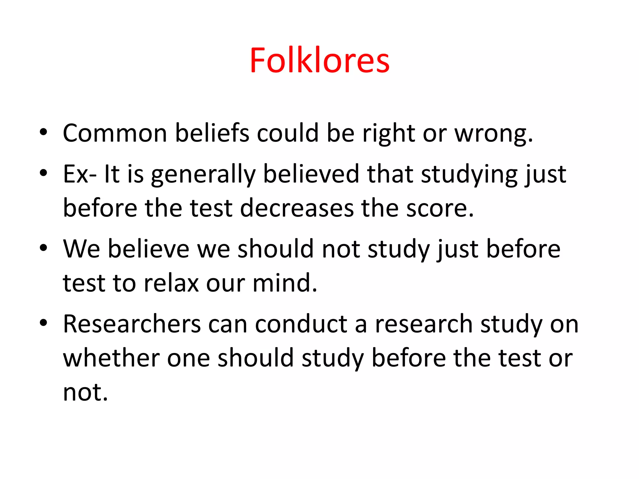 Folklores
• Common beliefs could be right or wrong.
• Ex- It is generally believed that studying just
before the test decreases the score.
• We believe we should not study just before
test to relax our mind.
• Researchers can conduct a research study on
whether one should study before the test or
not.
 