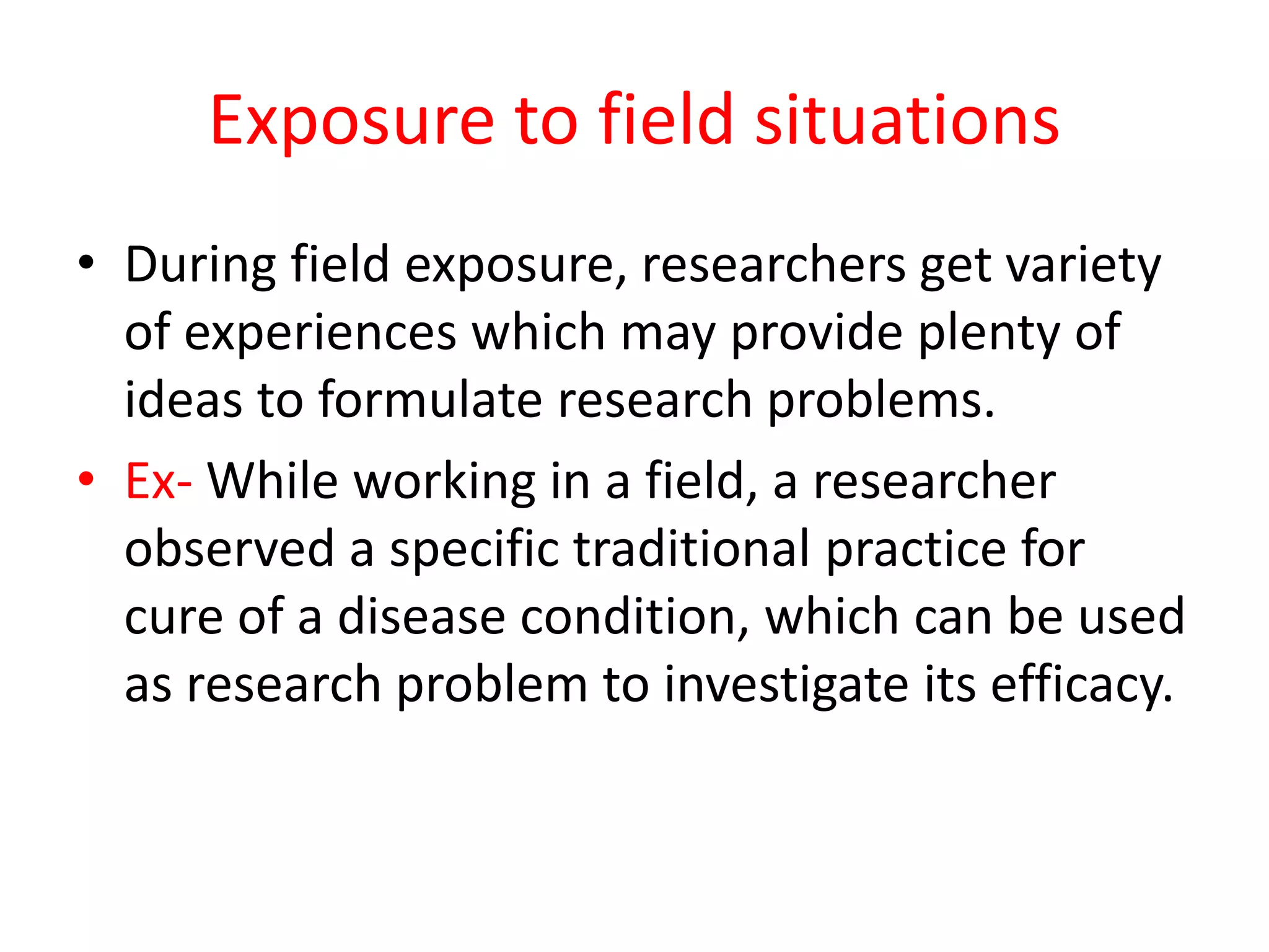 Exposure to field situations
• During field exposure, researchers get variety
of experiences which may provide plenty of
ideas to formulate research problems.
• Ex- While working in a field, a researcher
observed a specific traditional practice for
cure of a disease condition, which can be used
as research problem to investigate its efficacy.
 