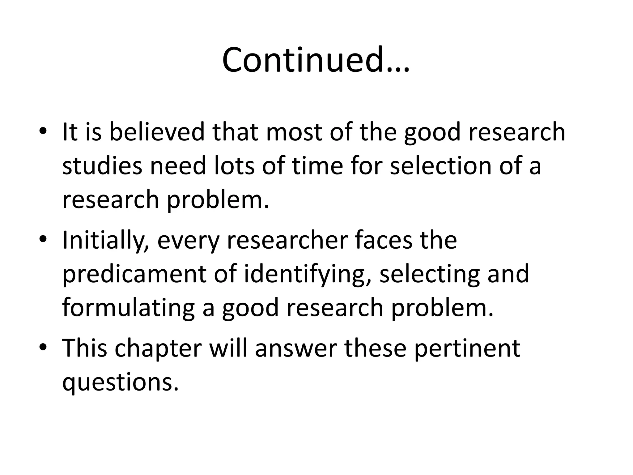 Continued…
• It is believed that most of the good research
studies need lots of time for selection of a
research problem.
• Initially, every researcher faces the
predicament of identifying, selecting and
formulating a good research problem.
• This chapter will answer these pertinent
questions.
 