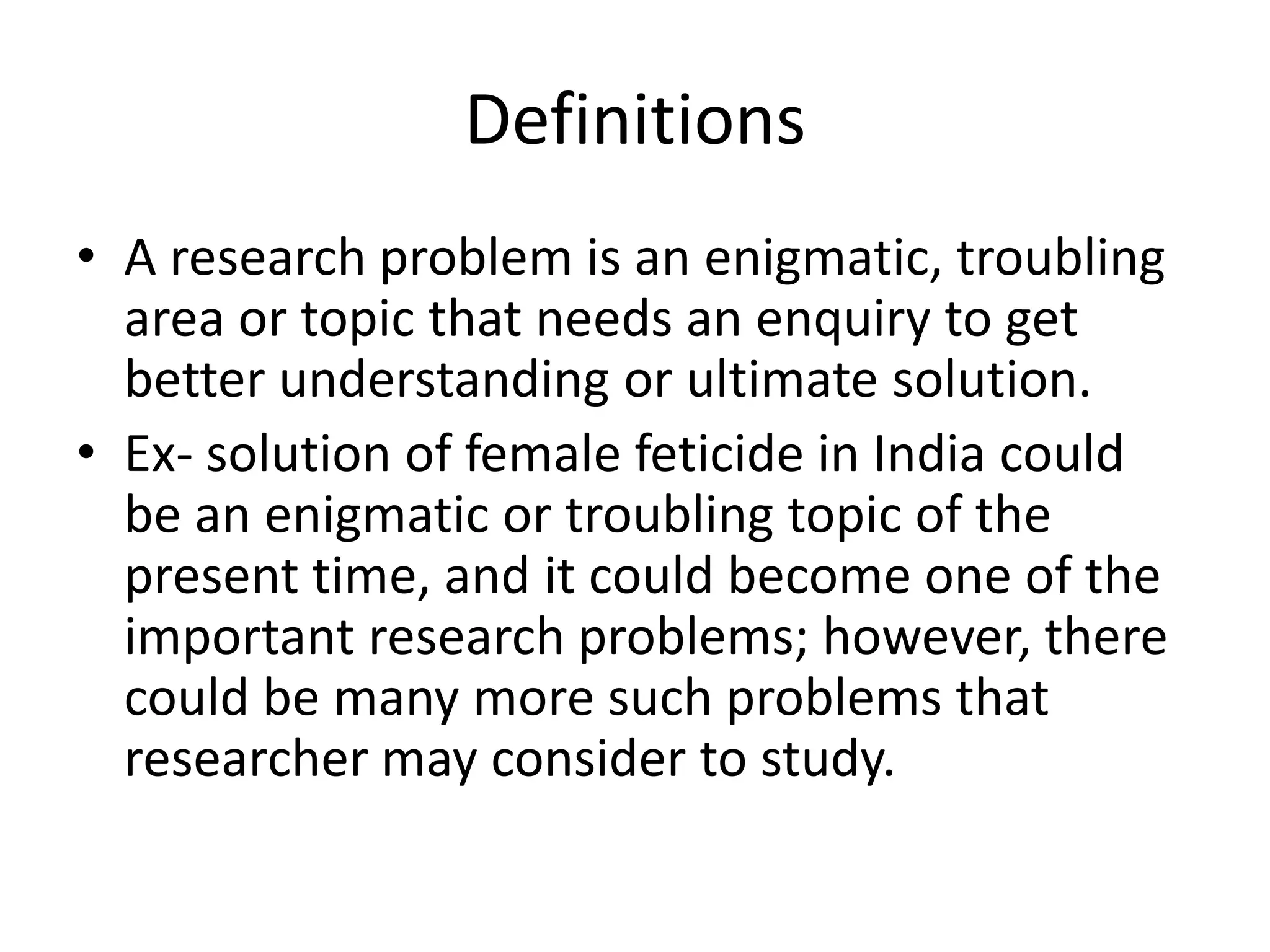 Definitions
• A research problem is an enigmatic, troubling
area or topic that needs an enquiry to get
better understanding or ultimate solution.
• Ex- solution of female feticide in India could
be an enigmatic or troubling topic of the
present time, and it could become one of the
important research problems; however, there
could be many more such problems that
researcher may consider to study.
 