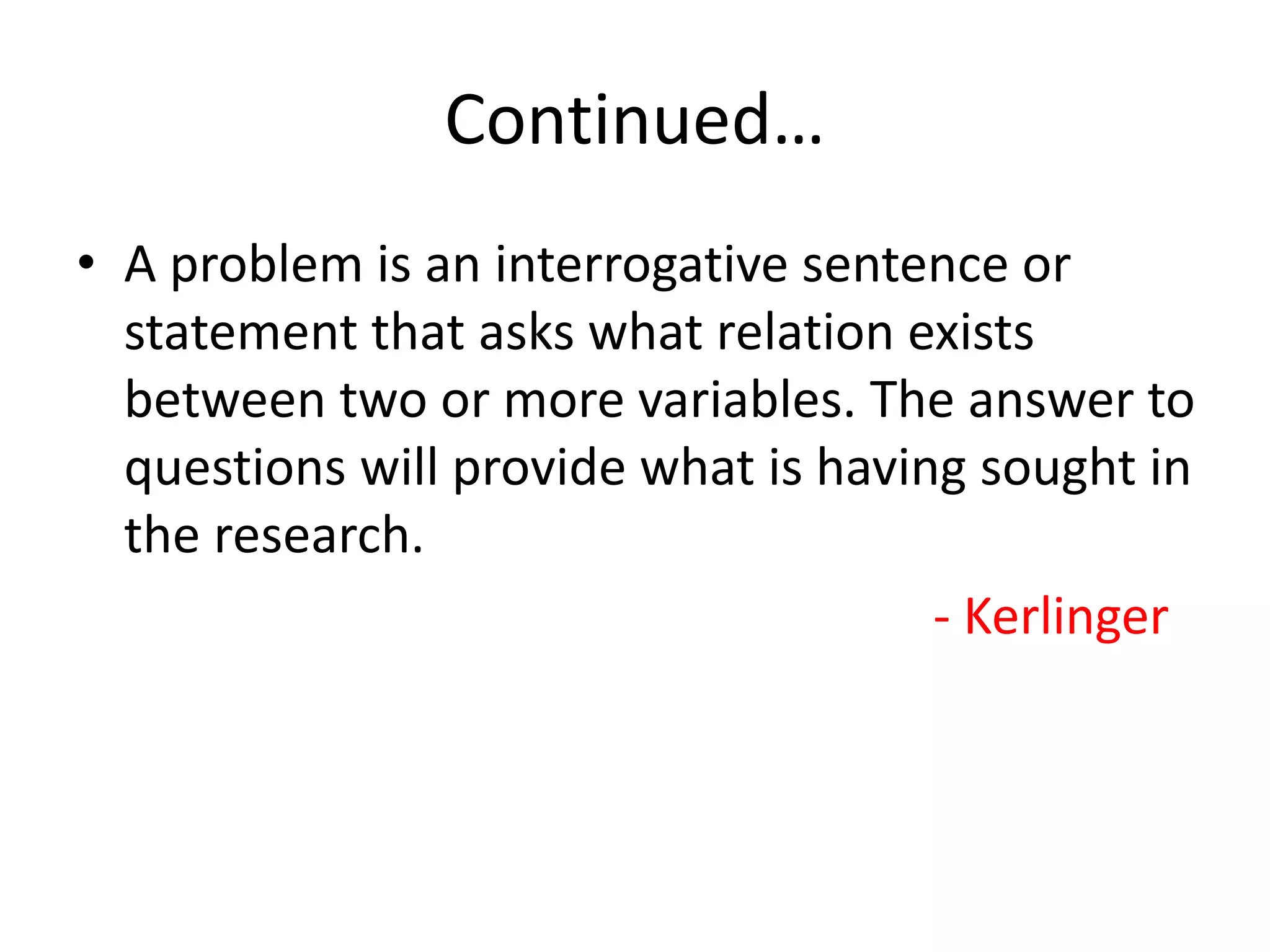 Continued…
• A problem is an interrogative sentence or
statement that asks what relation exists
between two or more variables. The answer to
questions will provide what is having sought in
the research.
- Kerlinger
 