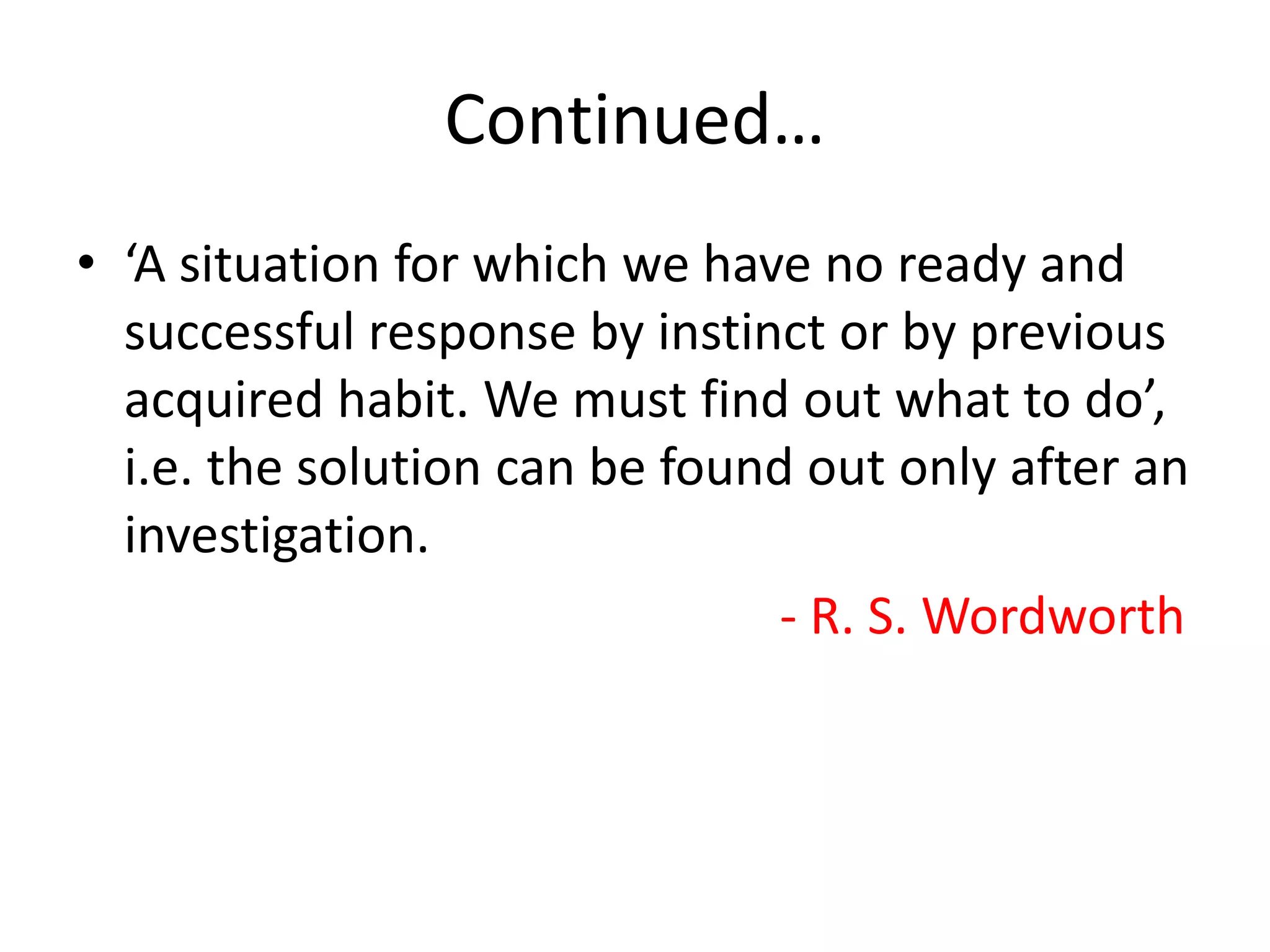 Continued…
• ‘A situation for which we have no ready and
successful response by instinct or by previous
acquired habit. We must find out what to do’,
i.e. the solution can be found out only after an
investigation.
- R. S. Wordworth
 