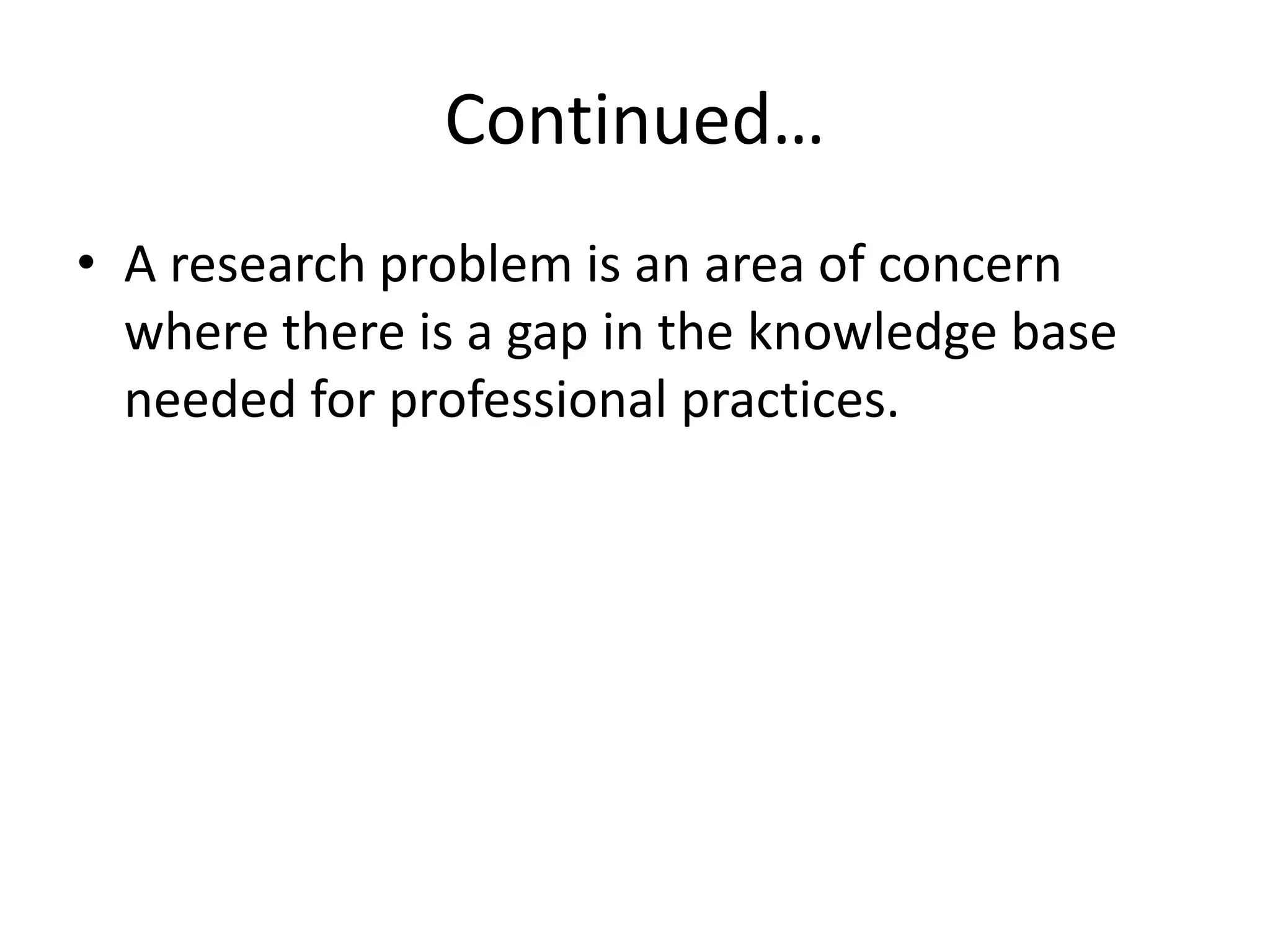 Continued…
• A research problem is an area of concern
where there is a gap in the knowledge base
needed for professional practices.
 
