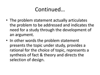 Continued…
• The problem statement actually articulates
the problem to be addressed and indicates the
need for a study through the development of
an argument.
• In other words the problem statement
presents the topic under study, provides a
rational for the choice of topic, represents a
synthesis of fact & theory and directs the
selection of design.
 
