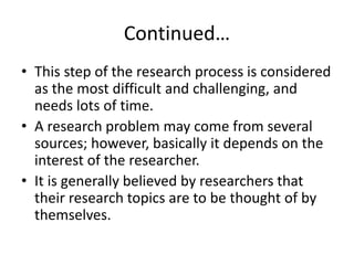 Continued…
• This step of the research process is considered
as the most difficult and challenging, and
needs lots of time.
• A research problem may come from several
sources; however, basically it depends on the
interest of the researcher.
• It is generally believed by researchers that
their research topics are to be thought of by
themselves.
 