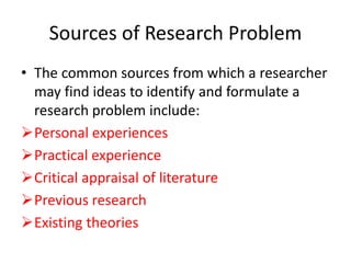Sources of Research Problem
• The common sources from which a researcher
may find ideas to identify and formulate a
research problem include:
Personal experiences
Practical experience
Critical appraisal of literature
Previous research
Existing theories
 