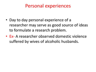 Personal experiences
• Day to day personal experience of a
researcher may serve as good source of ideas
to formulate a research problem.
• Ex- A researcher observed domestic violence
suffered by wives of alcoholic husbands.
 