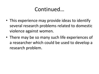 Continued…
• This experience may provide ideas to identify
several research problems related to domestic
violence against women.
• There may be so many such life experiences of
a researcher which could be used to develop a
research problem.
 