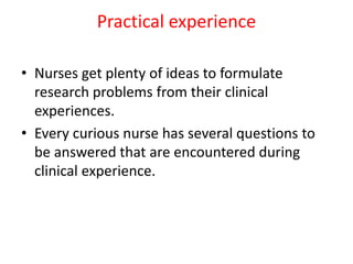 Practical experience
• Nurses get plenty of ideas to formulate
research problems from their clinical
experiences.
• Every curious nurse has several questions to
be answered that are encountered during
clinical experience.
 