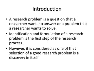 Introduction
• A research problem is a question that a
researcher wants to answer or a problem that
a researcher wants to solve.
• Identification and formulation of a research
problem is the first step of the research
process.
• However, it is considered as one of that
selection of a good research problem is a
discovery in itself
 