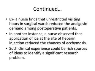 Continued…
• Ex- a nurse finds that unrestricted visiting
hours in surgical wards reduced the analgesic
demand among postoperative patients.
• In another instance, a nurse observed that
application of ice at the site of heparin
injection reduced the chances of ecchymosis.
• Such clinical experience could be rich sources
of ideas to identify a significant research
problem.
 