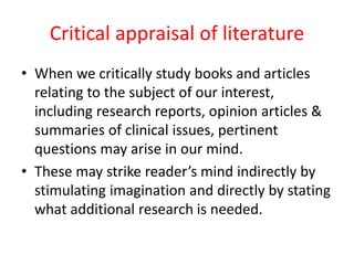 Critical appraisal of literature
• When we critically study books and articles
relating to the subject of our interest,
including research reports, opinion articles &
summaries of clinical issues, pertinent
questions may arise in our mind.
• These may strike reader’s mind indirectly by
stimulating imagination and directly by stating
what additional research is needed.
 