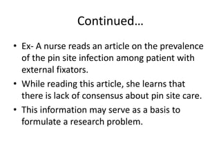 Continued…
• Ex- A nurse reads an article on the prevalence
of the pin site infection among patient with
external fixators.
• While reading this article, she learns that
there is lack of consensus about pin site care.
• This information may serve as a basis to
formulate a research problem.
 