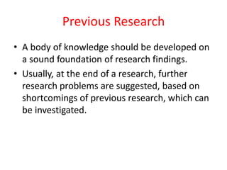 Previous Research
• A body of knowledge should be developed on
a sound foundation of research findings.
• Usually, at the end of a research, further
research problems are suggested, based on
shortcomings of previous research, which can
be investigated.
 