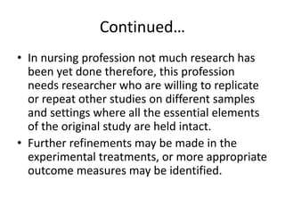 Continued…
• In nursing profession not much research has
been yet done therefore, this profession
needs researcher who are willing to replicate
or repeat other studies on different samples
and settings where all the essential elements
of the original study are held intact.
• Further refinements may be made in the
experimental treatments, or more appropriate
outcome measures may be identified.
 