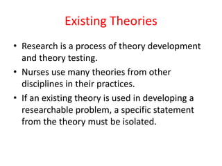 Existing Theories
• Research is a process of theory development
and theory testing.
• Nurses use many theories from other
disciplines in their practices.
• If an existing theory is used in developing a
researchable problem, a specific statement
from the theory must be isolated.
 