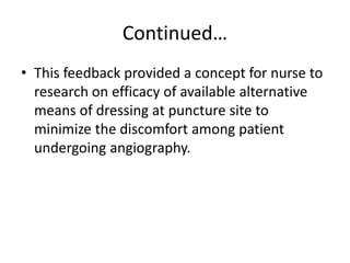 Continued…
• This feedback provided a concept for nurse to
research on efficacy of available alternative
means of dressing at puncture site to
minimize the discomfort among patient
undergoing angiography.
 