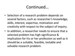 Continued…
• Selection of a research problem depends on
several factors, such as researcher’s knowledge,
skills, interest, expertise, motivation and
creativity with respect to the subject of inquiry.
• In addition, a researcher needs to ensure that a
selected problem has high significance &
implication for his or her profession as well as it
should be a suitable, feasible, testable and
solvable research problem.
 