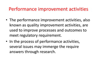 Performance improvement activities
• The performance improvement activities, also
known as quality improvement activities, are
used to improve processes and outcomes to
meet regulatory requirement.
• In the process of performance activities,
several issues may immerge the require
answers through research.
 