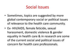Social Issues
• Sometimes, topics are suggested by more
global contemporary social or political issues
of relevance to the health care community.
• Ex- HIV/AIDS, female feticide, sexual
harassment, domestic violence & gender
equality in health care & in research are some
of the current social and political issues of
concern for health care professionals.
 