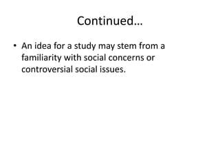 Continued…
• An idea for a study may stem from a
familiarity with social concerns or
controversial social issues.
 