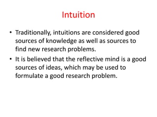 Intuition
• Traditionally, intuitions are considered good
sources of knowledge as well as sources to
find new research problems.
• It is believed that the reflective mind is a good
sources of ideas, which may be used to
formulate a good research problem.
 