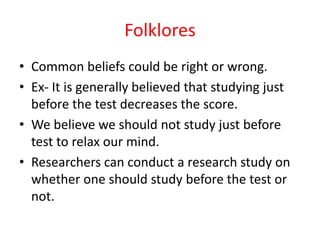 Folklores
• Common beliefs could be right or wrong.
• Ex- It is generally believed that studying just
before the test decreases the score.
• We believe we should not study just before
test to relax our mind.
• Researchers can conduct a research study on
whether one should study before the test or
not.
 
