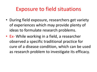 Exposure to field situations
• During field exposure, researchers get variety
of experiences which may provide plenty of
ideas to formulate research problems.
• Ex- While working in a field, a researcher
observed a specific traditional practice for
cure of a disease condition, which can be used
as research problem to investigate its efficacy.
 