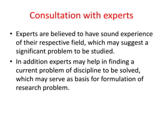 Consultation with experts
• Experts are believed to have sound experience
of their respective field, which may suggest a
significant problem to be studied.
• In addition experts may help in finding a
current problem of discipline to be solved,
which may serve as basis for formulation of
research problem.
 