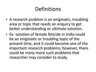 Definitions
• A research problem is an enigmatic, troubling
area or topic that needs an enquiry to get
better understanding or ultimate solution.
• Ex- solution of female feticide in India could
be an enigmatic or troubling topic of the
present time, and it could become one of the
important research problems; however, there
could be many more such problems that
researcher may consider to study.
 