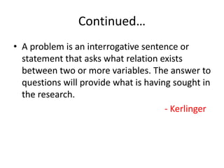 Continued…
• A problem is an interrogative sentence or
statement that asks what relation exists
between two or more variables. The answer to
questions will provide what is having sought in
the research.
- Kerlinger
 