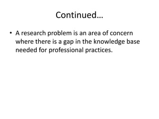 Continued…
• A research problem is an area of concern
where there is a gap in the knowledge base
needed for professional practices.
 
