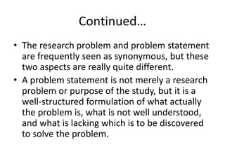 Continued…
• The research problem and problem statement
are frequently seen as synonymous, but these
two aspects are really quite different.
• A problem statement is not merely a research
problem or purpose of the study, but it is a
well-structured formulation of what actually
the problem is, what is not well understood,
and what is lacking which is to be discovered
to solve the problem.
 