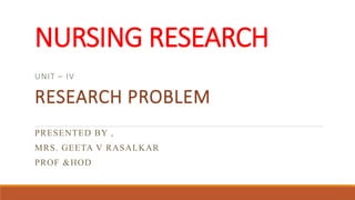 NURSING RESEARCH
UNIT – IV
RESEARCH PROBLEM
PRESENTED BY ,
MRS. GEETA V RASALKAR
PROF &HOD
 