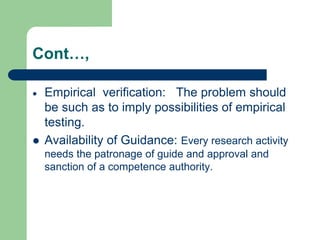 Cont…,
 Empirical verification: The problem should
be such as to imply possibilities of empirical
testing.
 Availability of Guidance: Every research activity
needs the patronage of guide and approval and
sanction of a competence authority.
 