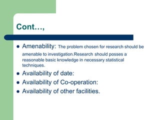 Cont…,
 Amenability: The problem chosen for research should be
amenable to investigation.Research should posses a
reasonable basic knowledge in necessary statistical
techniques.
 Availability of date:
 Availability of Co-operation:
 Availability of other facilities.
 