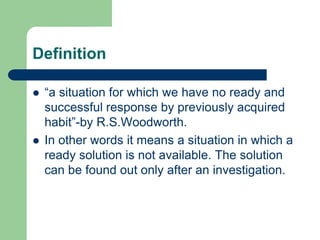 Definition
 “a situation for which we have no ready and
successful response by previously acquired
habit”-by R.S.Woodworth.
 In other words it means a situation in which a
ready solution is not available. The solution
can be found out only after an investigation.
 