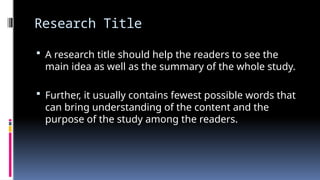 Research Title
 A research title should help the readers to see the
main idea as well as the summary of the whole study.
 Further, it usually contains fewest possible words that
can bring understanding of the content and the
purpose of the study among the readers.
 