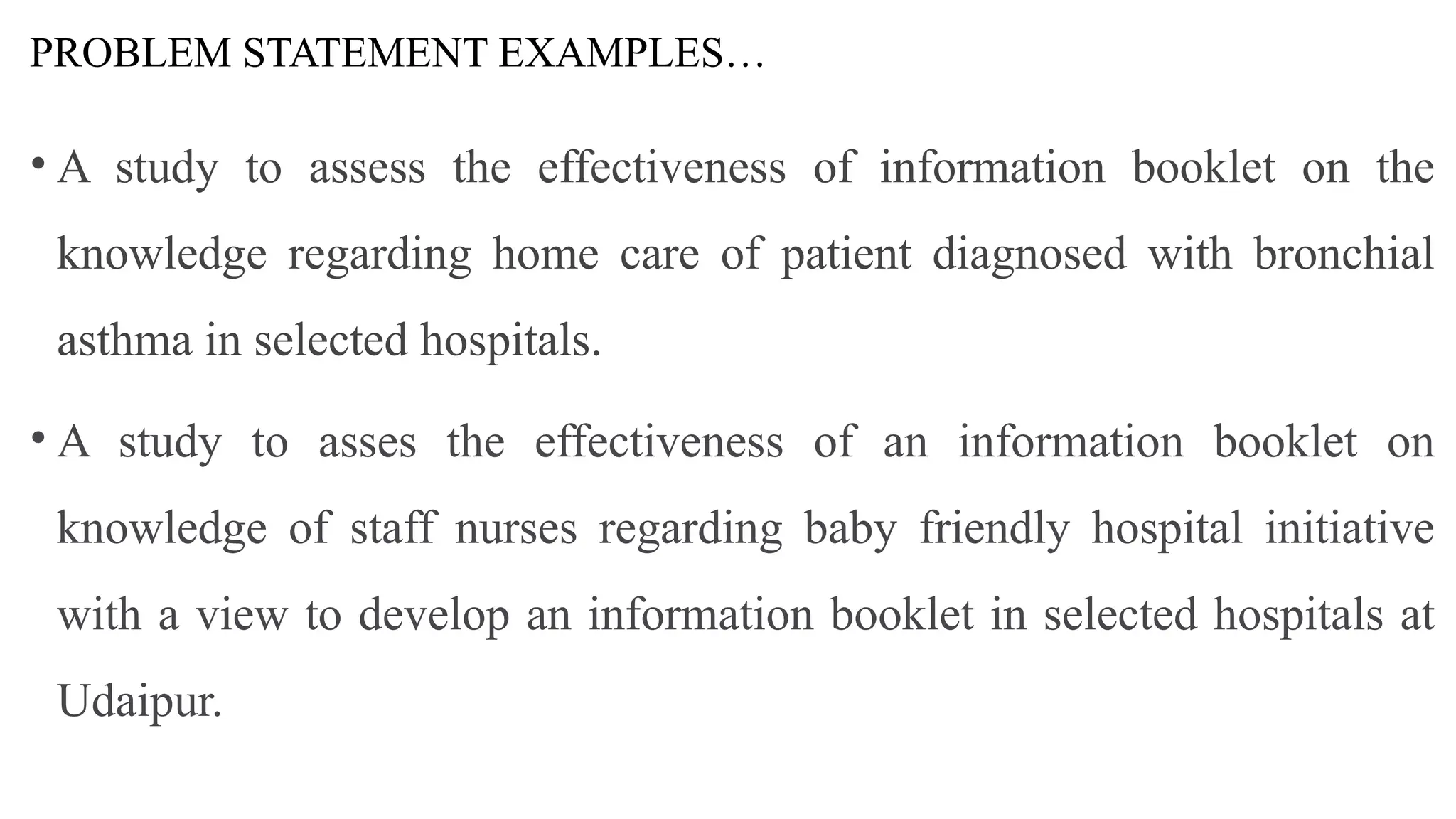 PROBLEM STATEMENT EXAMPLES…
• A study to assess the effectiveness of information booklet on the
knowledge regarding home care of patient diagnosed with bronchial
asthma in selected hospitals.
• A study to asses the effectiveness of an information booklet on
knowledge of staff nurses regarding baby friendly hospital initiative
with a view to develop an information booklet in selected hospitals at
Udaipur.
 