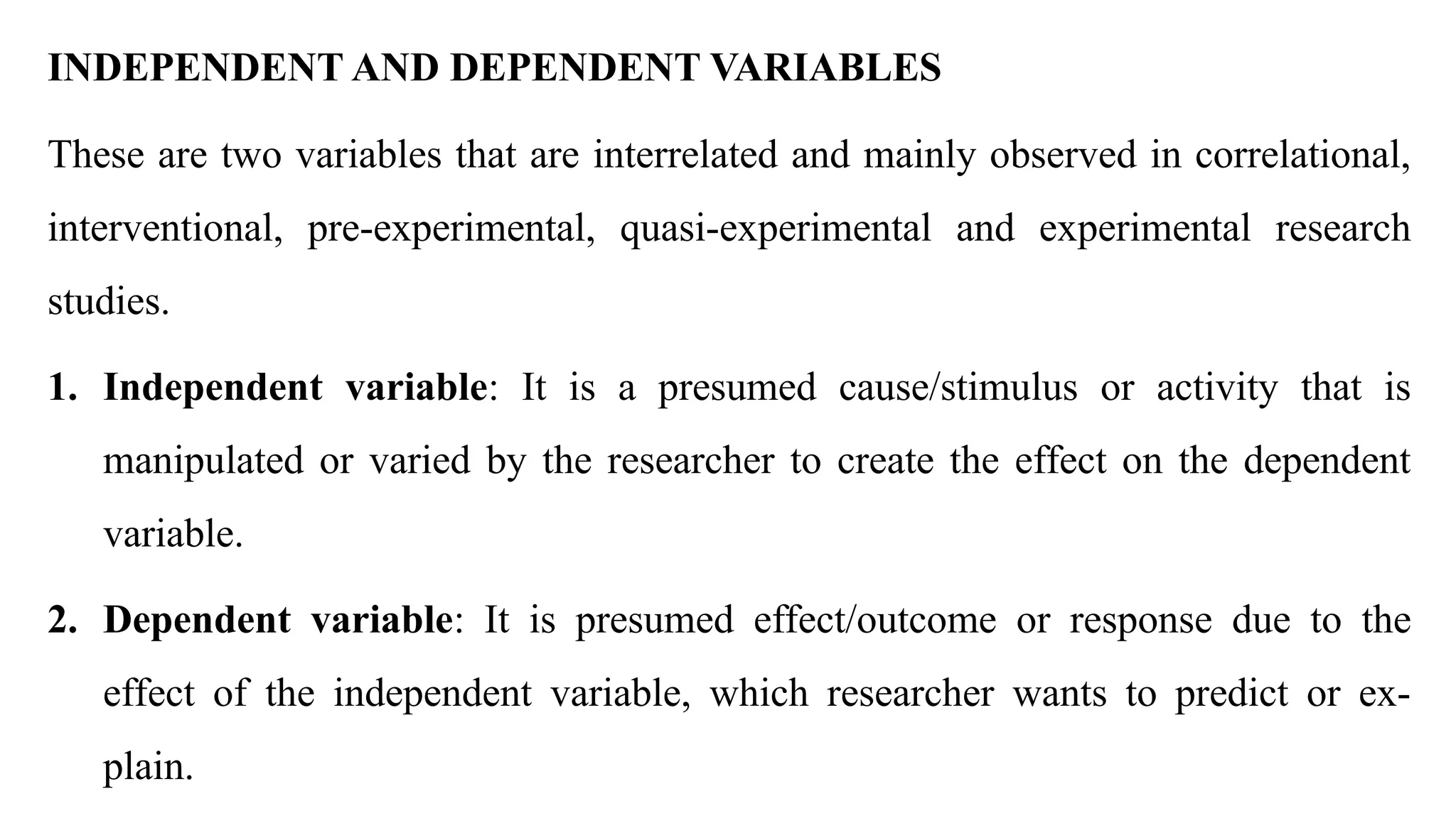 INDEPENDENT AND DEPENDENT VARIABLES
These are two variables that are interrelated and mainly observed in correlational,
interventional, pre-experimental, quasi-experimental and experimental research
studies.
1. Independent variable: It is a presumed cause/stimulus or activity that is
manipulated or varied by the researcher to create the effect on the dependent
variable.
2. Dependent variable: It is presumed effect/outcome or response due to the
effect of the independent variable, which researcher wants to predict or ex-
plain.
 