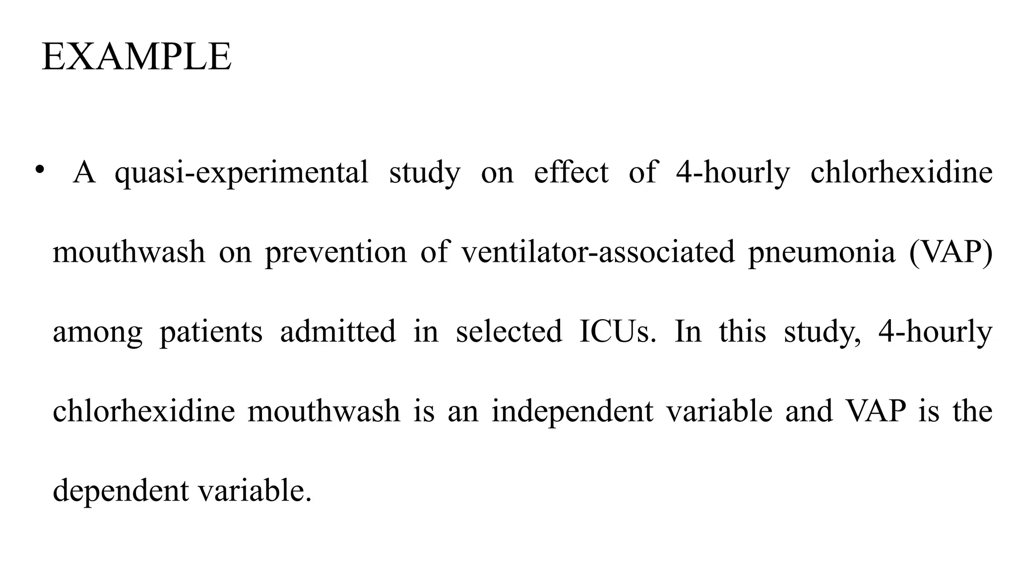 EXAMPLE
• A quasi-experimental study on effect of 4-hourly chlorhexidine
mouthwash on prevention of ventilator-associated pneumonia (VAP)
among patients admitted in selected ICUs. In this study, 4-hourly
chlorhexidine mouthwash is an independent variable and VAP is the
dependent variable.
 