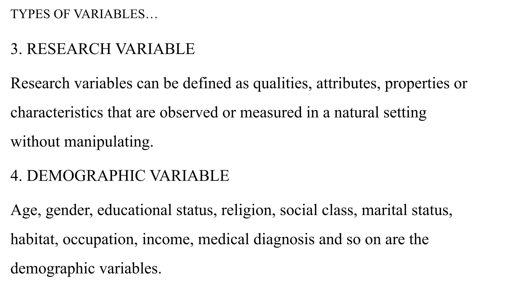 TYPES OF VARIABLES…
3. RESEARCH VARIABLE
Research variables can be defined as qualities, attributes, properties or
characteristics that are observed or measured in a natural setting
without manipulating.
4. DEMOGRAPHIC VARIABLE
Age, gender, educational status, religion, social class, marital status,
habitat, occupation, income, medical diagnosis and so on are the
demographic variables.
 