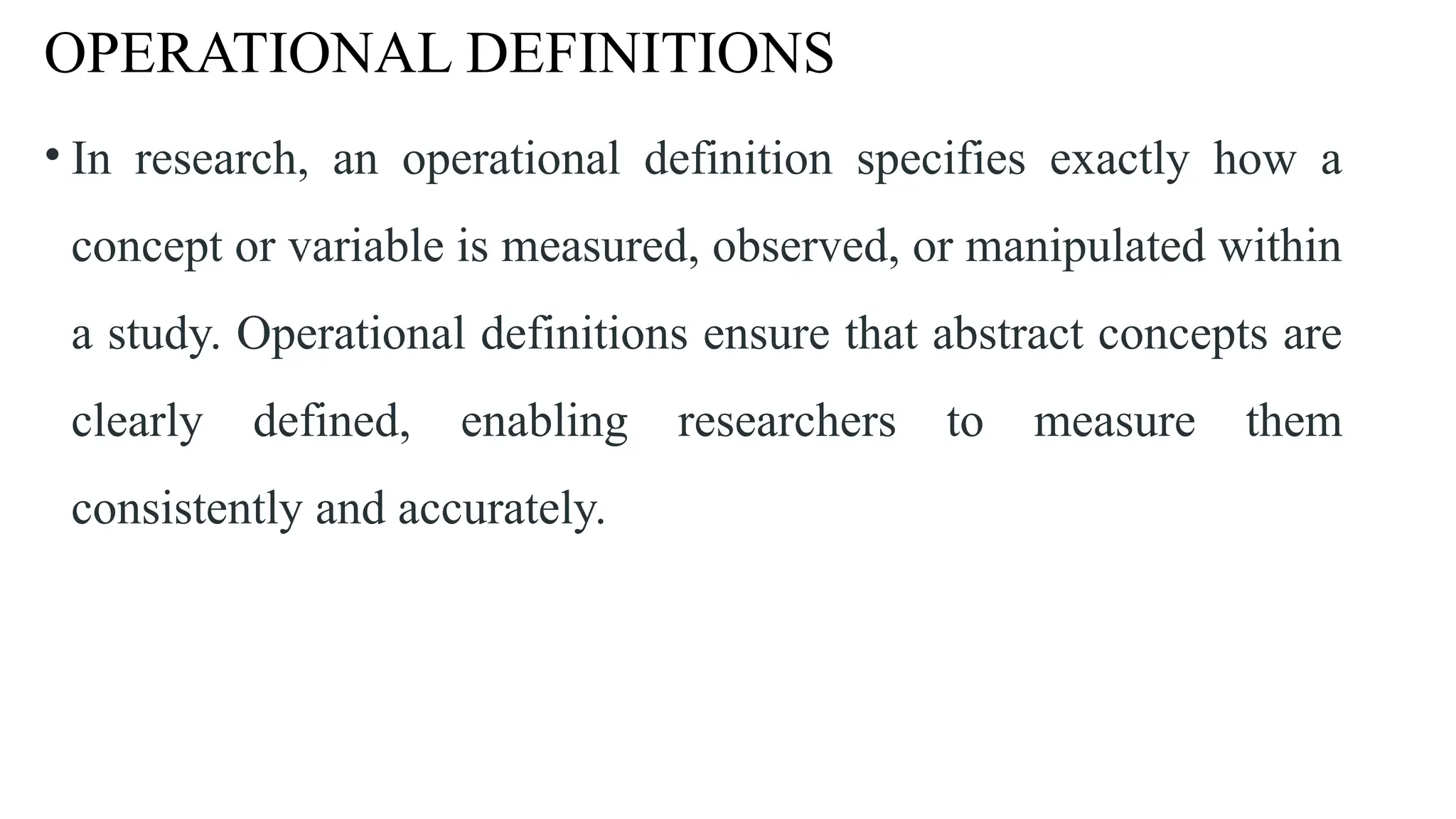 OPERATIONAL DEFINITIONS
• In research, an operational definition specifies exactly how a
concept or variable is measured, observed, or manipulated within
a study. Operational definitions ensure that abstract concepts are
clearly defined, enabling researchers to measure them
consistently and accurately.
 