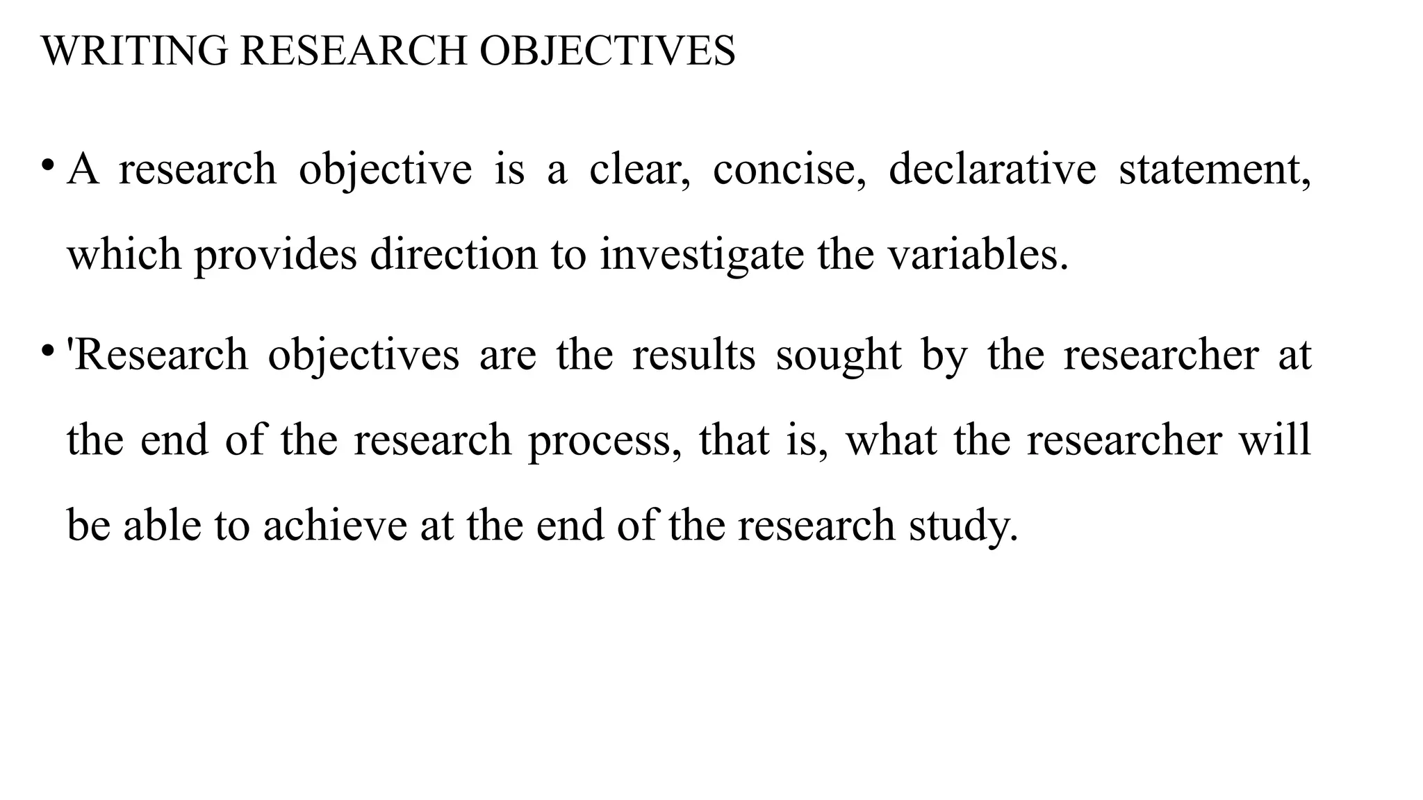 WRITING RESEARCH OBJECTIVES
• A research objective is a clear, concise, declarative statement,
which provides direction to investigate the variables.
• 'Research objectives are the results sought by the researcher at
the end of the research process, that is, what the researcher will
be able to achieve at the end of the research study.
 