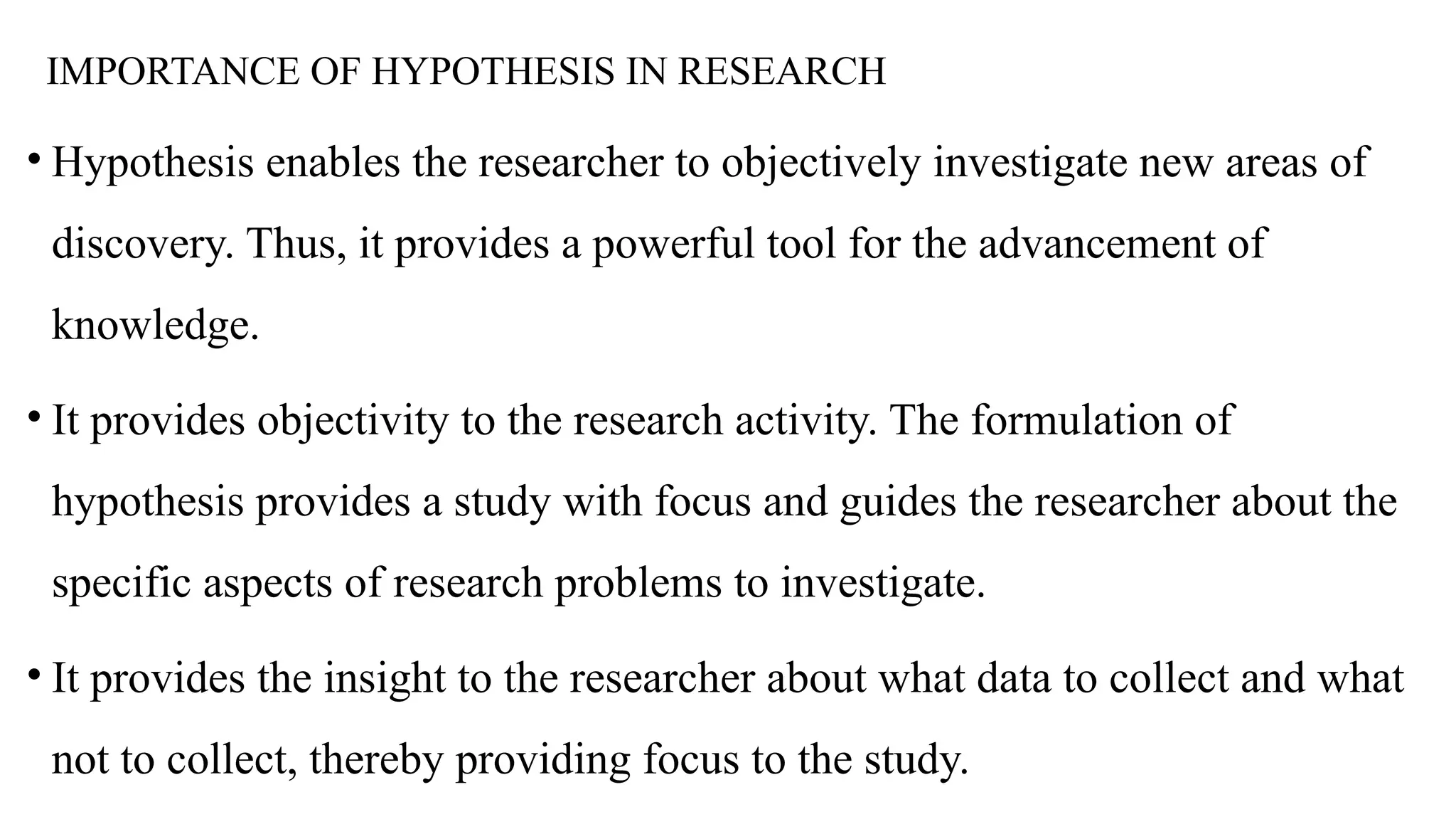IMPORTANCE OF HYPOTHESIS IN RESEARCH
• Hypothesis enables the researcher to objectively investigate new areas of
discovery. Thus, it provides a powerful tool for the advancement of
knowledge.
• It provides objectivity to the research activity. The formulation of
hypothesis provides a study with focus and guides the researcher about the
specific aspects of research problems to investigate.
• It provides the insight to the researcher about what data to collect and what
not to collect, thereby providing focus to the study.
 