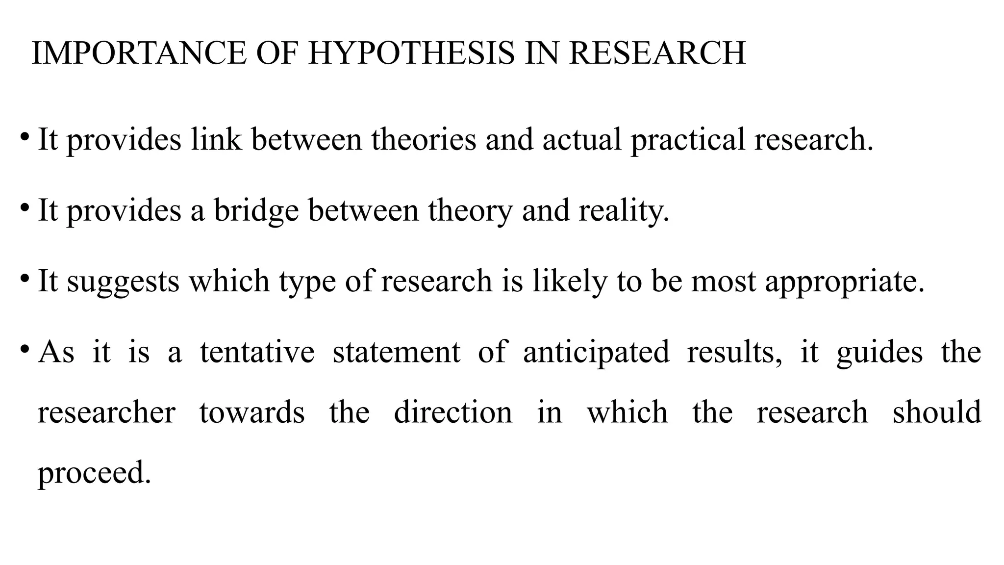 IMPORTANCE OF HYPOTHESIS IN RESEARCH
• It provides link between theories and actual practical research.
• It provides a bridge between theory and reality.
• It suggests which type of research is likely to be most appropriate.
• As it is a tentative statement of anticipated results, it guides the
researcher towards the direction in which the research should
proceed.
 