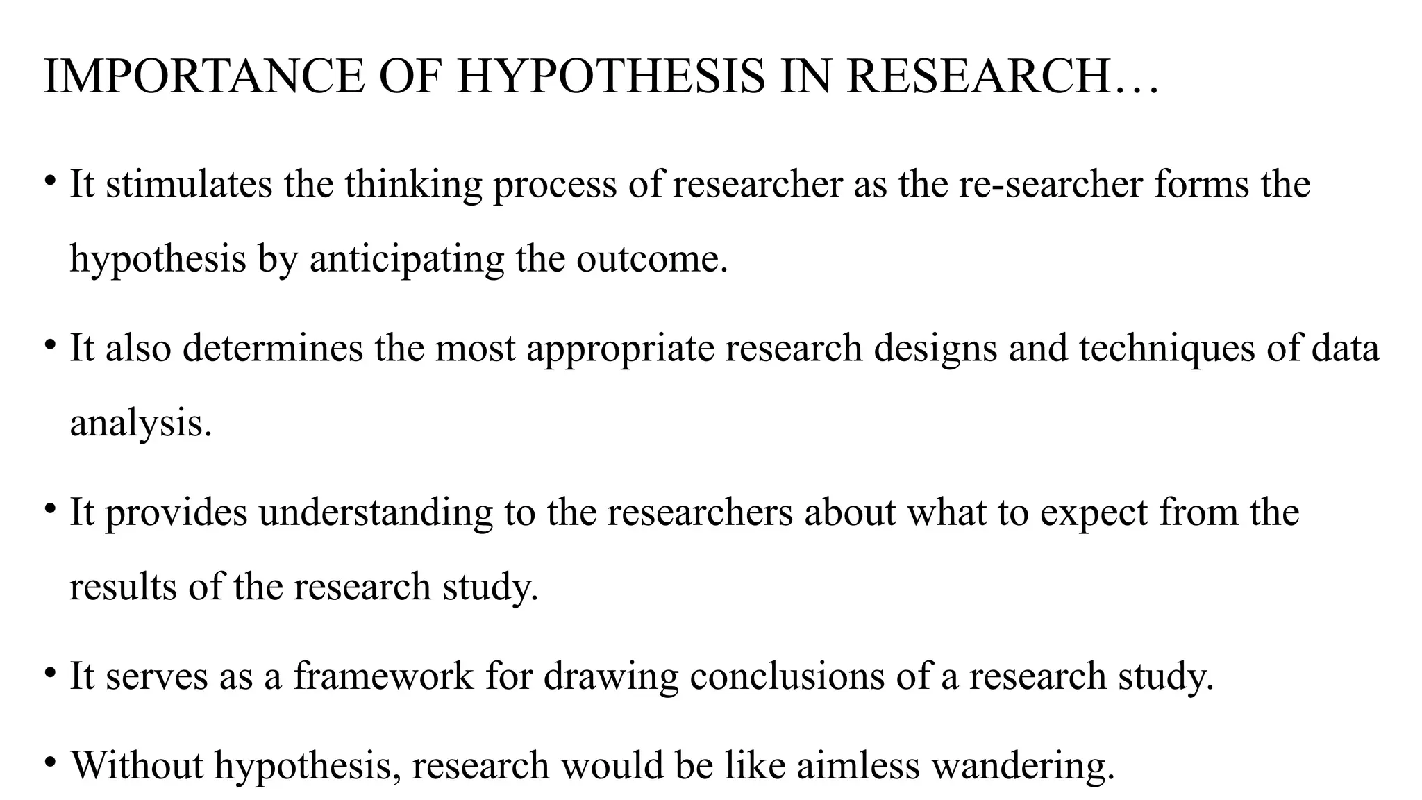 IMPORTANCE OF HYPOTHESIS IN RESEARCH…
• It stimulates the thinking process of researcher as the re-searcher forms the
hypothesis by anticipating the outcome.
• It also determines the most appropriate research designs and techniques of data
analysis.
• It provides understanding to the researchers about what to expect from the
results of the research study.
• It serves as a framework for drawing conclusions of a research study.
• Without hypothesis, research would be like aimless wandering.
 
