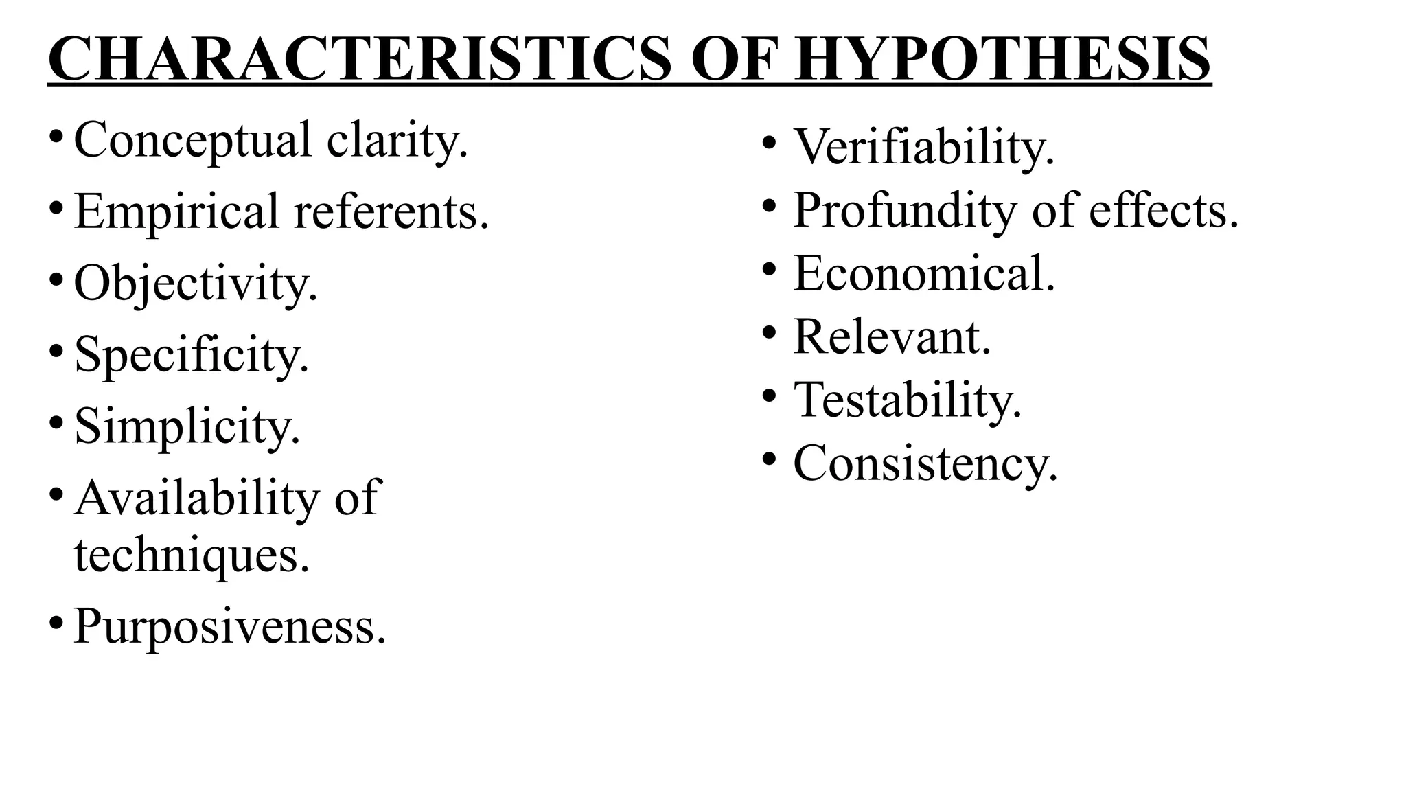 CHARACTERISTICS OF HYPOTHESIS
•Conceptual clarity.
•Empirical referents.
•Objectivity.
•Specificity.
•Simplicity.
•Availability of
techniques.
•Purposiveness.
• Verifiability.
• Profundity of effects.
• Economical.
• Relevant.
• Testability.
• Consistency.
 