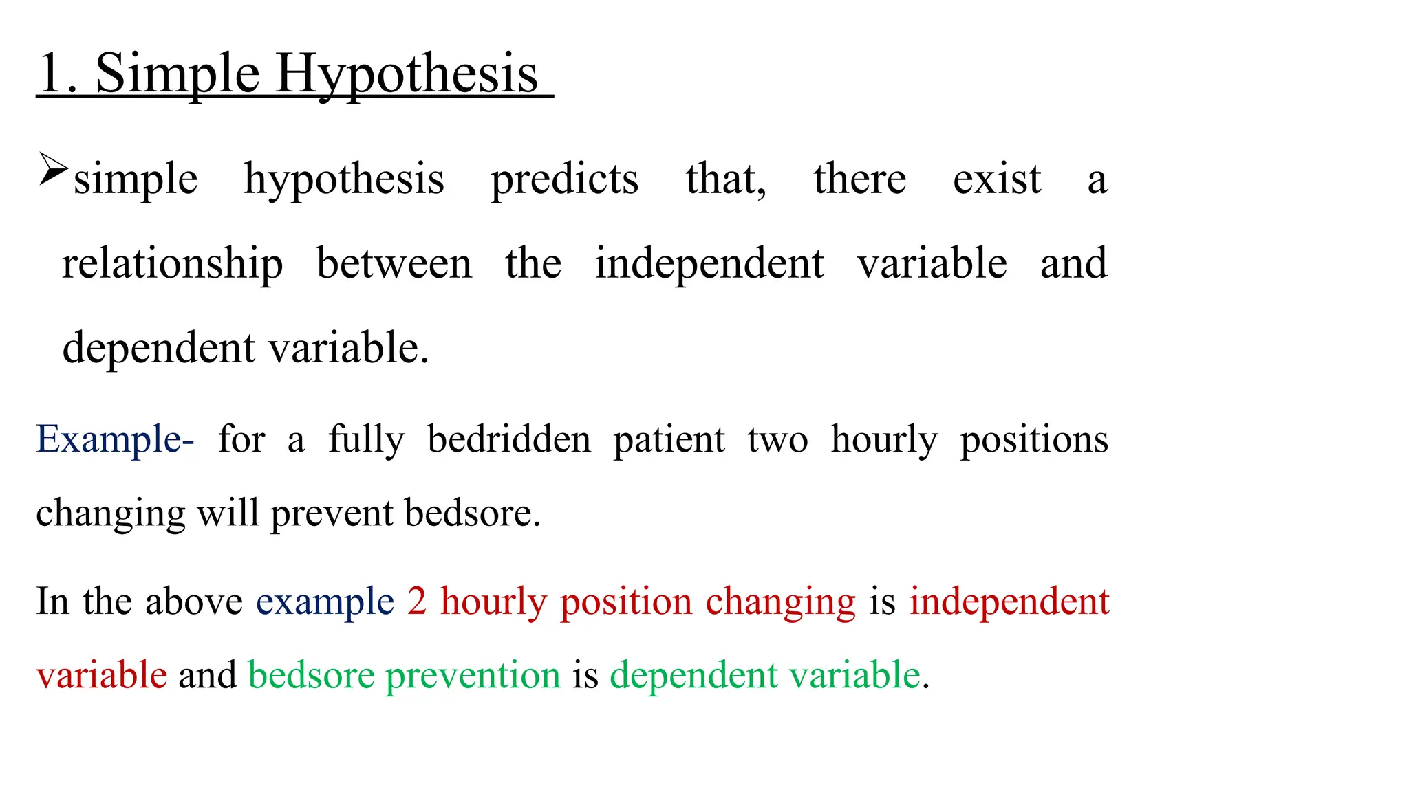 1. Simple Hypothesis
simple hypothesis predicts that, there exist a
relationship between the independent variable and
dependent variable.
Example- for a fully bedridden patient two hourly positions
changing will prevent bedsore.
In the above example 2 hourly position changing is independent
variable and bedsore prevention is dependent variable.
 