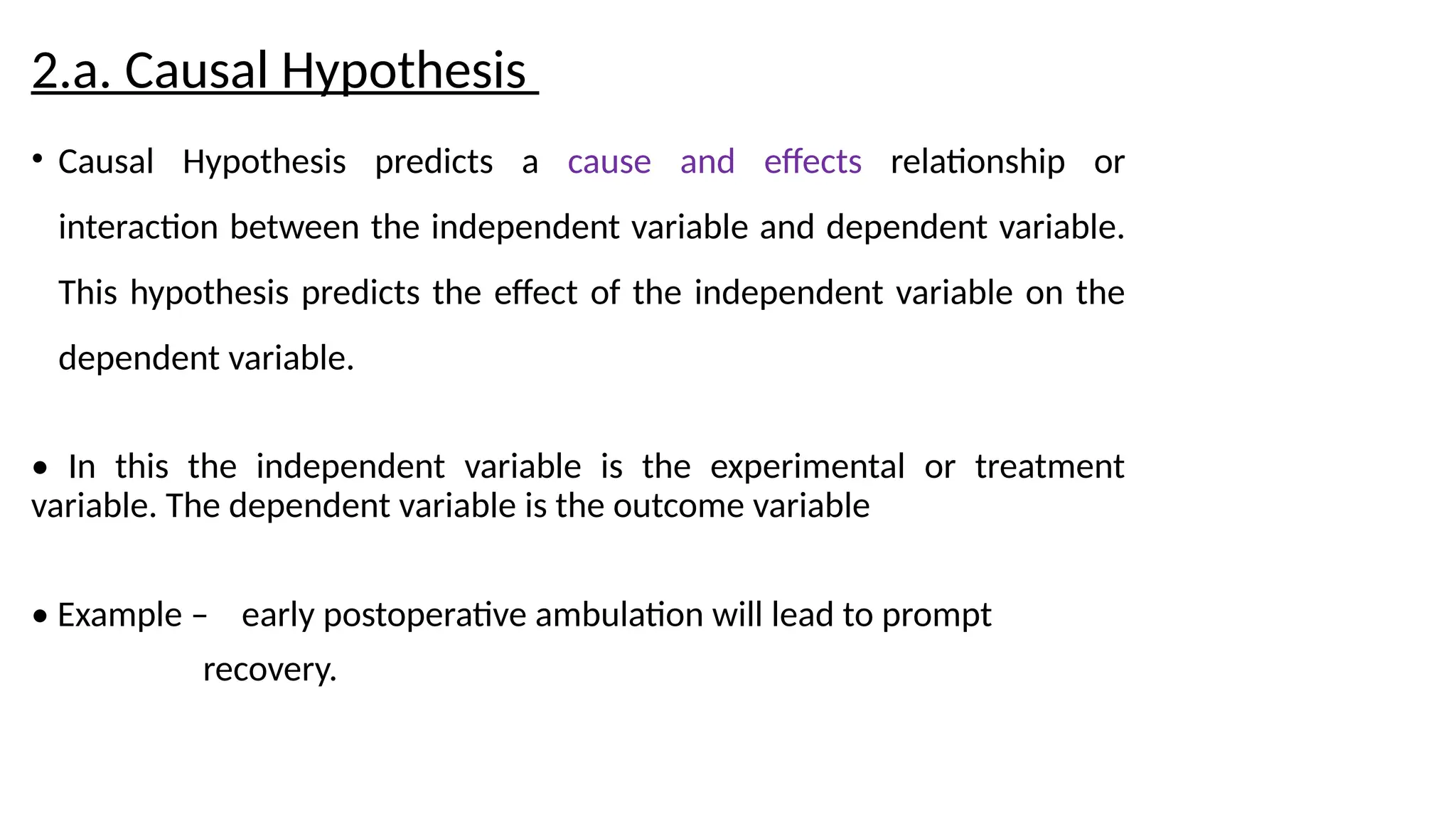2.a. Causal Hypothesis
• Causal Hypothesis predicts a cause and effects relationship or
interaction between the independent variable and dependent variable.
This hypothesis predicts the effect of the independent variable on the
dependent variable.
• In this the independent variable is the experimental or treatment
variable. The dependent variable is the outcome variable
• Example – early postoperative ambulation will lead to prompt
recovery.
 